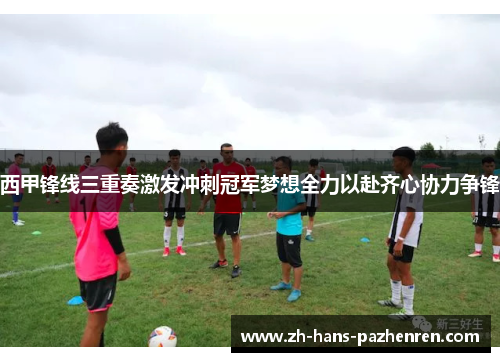 西甲锋线三重奏激发冲刺冠军梦想全力以赴齐心协力争锋